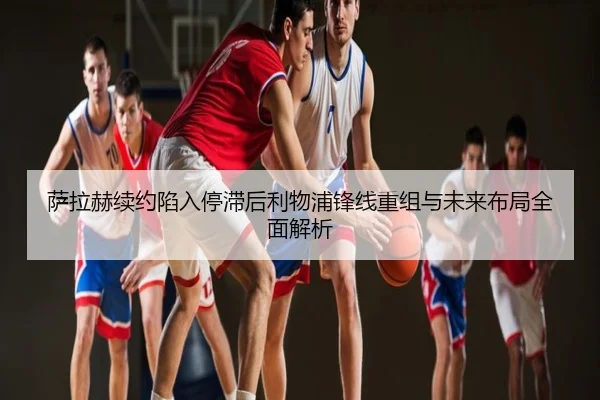 萨拉赫续约陷入停滞后利物浦锋线重组与未来布局全面解析