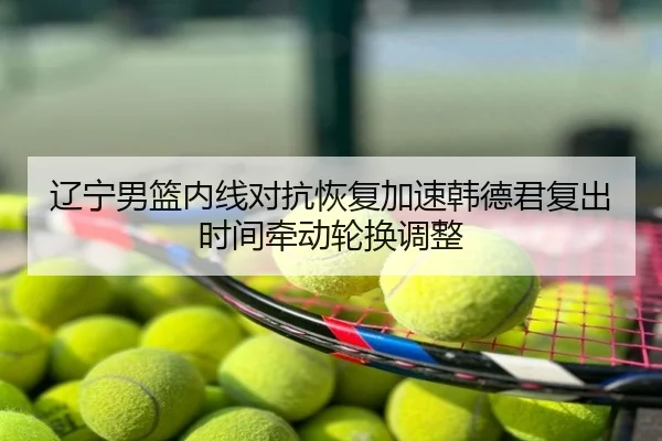 辽宁男篮内线对抗恢复加速韩德君复出时间牵动轮换调整